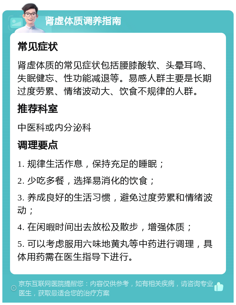 肾虚体质调养指南 常见症状 肾虚体质的常见症状包括腰膝酸软、头晕耳鸣、失眠健忘、性功能减退等。易感人群主要是长期过度劳累、情绪波动大、饮食不规律的人群。 推荐科室 中医科或内分泌科 调理要点 1. 规律生活作息，保持充足的睡眠； 2. 少吃多餐，选择易消化的饮食； 3. 养成良好的生活习惯，避免过度劳累和情绪波动； 4. 在闲暇时间出去放松及散步，增强体质； 5. 可以考虑服用六味地黄丸等中药进行调理，具体用药需在医生指导下进行。