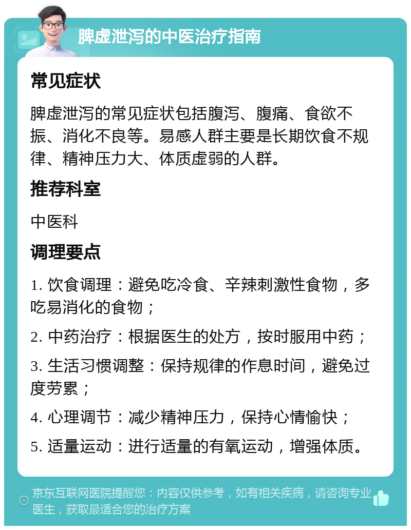 脾虚泄泻的中医治疗指南 常见症状 脾虚泄泻的常见症状包括腹泻、腹痛、食欲不振、消化不良等。易感人群主要是长期饮食不规律、精神压力大、体质虚弱的人群。 推荐科室 中医科 调理要点 1. 饮食调理：避免吃冷食、辛辣刺激性食物，多吃易消化的食物； 2. 中药治疗：根据医生的处方，按时服用中药； 3. 生活习惯调整：保持规律的作息时间，避免过度劳累； 4. 心理调节：减少精神压力，保持心情愉快； 5. 适量运动：进行适量的有氧运动，增强体质。