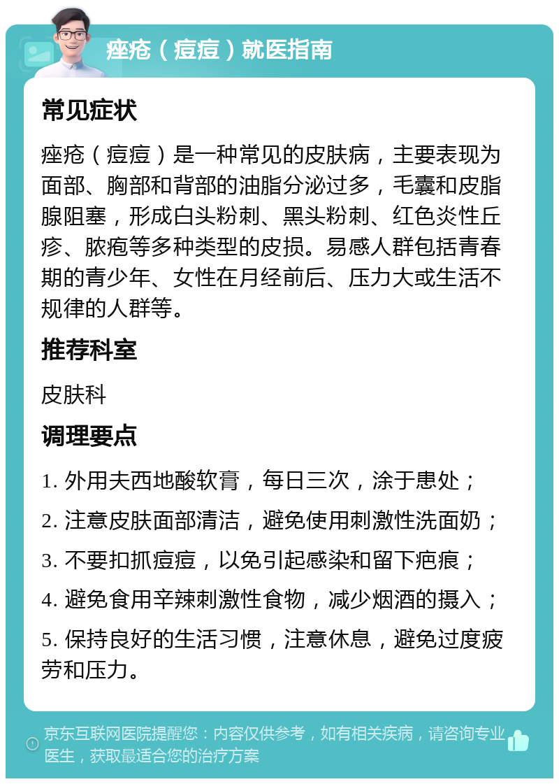 痤疮（痘痘）就医指南 常见症状 痤疮（痘痘）是一种常见的皮肤病，主要表现为面部、胸部和背部的油脂分泌过多，毛囊和皮脂腺阻塞，形成白头粉刺、黑头粉刺、红色炎性丘疹、脓疱等多种类型的皮损。易感人群包括青春期的青少年、女性在月经前后、压力大或生活不规律的人群等。 推荐科室 皮肤科 调理要点 1. 外用夫西地酸软膏，每日三次，涂于患处； 2. 注意皮肤面部清洁，避免使用刺激性洗面奶； 3. 不要扣抓痘痘，以免引起感染和留下疤痕； 4. 避免食用辛辣刺激性食物，减少烟酒的摄入； 5. 保持良好的生活习惯，注意休息，避免过度疲劳和压力。