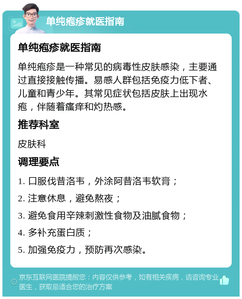 单纯疱疹就医指南 单纯疱疹就医指南 单纯疱疹是一种常见的病毒性皮肤感染，主要通过直接接触传播。易感人群包括免疫力低下者、儿童和青少年。其常见症状包括皮肤上出现水疱，伴随着瘙痒和灼热感。 推荐科室 皮肤科 调理要点 1. 口服伐昔洛韦，外涂阿昔洛韦软膏； 2. 注意休息，避免熬夜； 3. 避免食用辛辣刺激性食物及油腻食物； 4. 多补充蛋白质； 5. 加强免疫力，预防再次感染。