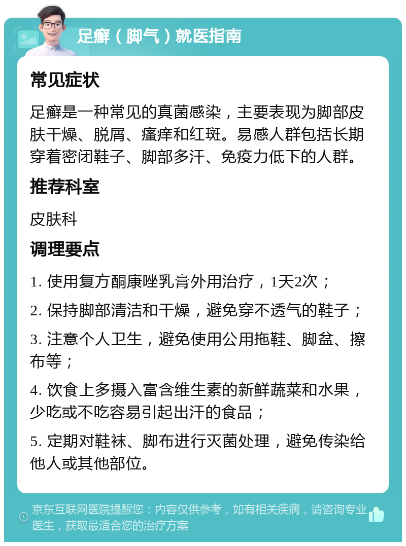 足癣（脚气）就医指南 常见症状 足癣是一种常见的真菌感染，主要表现为脚部皮肤干燥、脱屑、瘙痒和红斑。易感人群包括长期穿着密闭鞋子、脚部多汗、免疫力低下的人群。 推荐科室 皮肤科 调理要点 1. 使用复方酮康唑乳膏外用治疗，1天2次； 2. 保持脚部清洁和干燥，避免穿不透气的鞋子； 3. 注意个人卫生，避免使用公用拖鞋、脚盆、擦布等； 4. 饮食上多摄入富含维生素的新鲜蔬菜和水果，少吃或不吃容易引起出汗的食品； 5. 定期对鞋袜、脚布进行灭菌处理，避免传染给他人或其他部位。