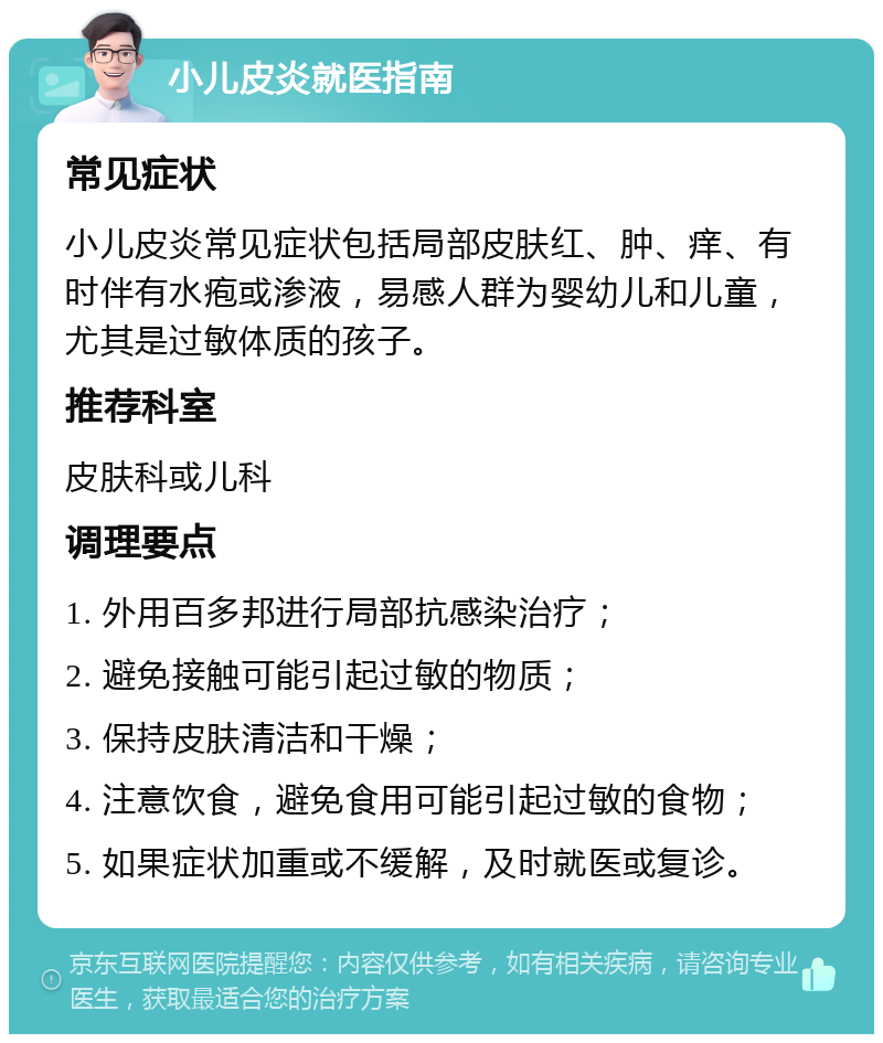 小儿皮炎就医指南 常见症状 小儿皮炎常见症状包括局部皮肤红、肿、痒、有时伴有水疱或渗液，易感人群为婴幼儿和儿童，尤其是过敏体质的孩子。 推荐科室 皮肤科或儿科 调理要点 1. 外用百多邦进行局部抗感染治疗； 2. 避免接触可能引起过敏的物质； 3. 保持皮肤清洁和干燥； 4. 注意饮食，避免食用可能引起过敏的食物； 5. 如果症状加重或不缓解，及时就医或复诊。