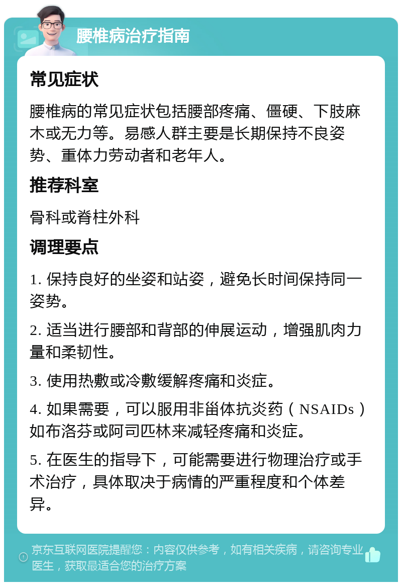 腰椎病治疗指南 常见症状 腰椎病的常见症状包括腰部疼痛、僵硬、下肢麻木或无力等。易感人群主要是长期保持不良姿势、重体力劳动者和老年人。 推荐科室 骨科或脊柱外科 调理要点 1. 保持良好的坐姿和站姿，避免长时间保持同一姿势。 2. 适当进行腰部和背部的伸展运动，增强肌肉力量和柔韧性。 3. 使用热敷或冷敷缓解疼痛和炎症。 4. 如果需要，可以服用非甾体抗炎药（NSAIDs）如布洛芬或阿司匹林来减轻疼痛和炎症。 5. 在医生的指导下，可能需要进行物理治疗或手术治疗，具体取决于病情的严重程度和个体差异。