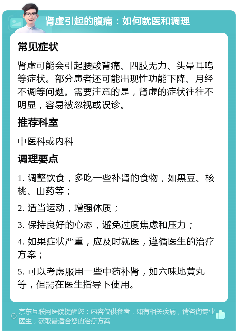 肾虚引起的腹痛：如何就医和调理 常见症状 肾虚可能会引起腰酸背痛、四肢无力、头晕耳鸣等症状。部分患者还可能出现性功能下降、月经不调等问题。需要注意的是，肾虚的症状往往不明显，容易被忽视或误诊。 推荐科室 中医科或内科 调理要点 1. 调整饮食，多吃一些补肾的食物，如黑豆、核桃、山药等； 2. 适当运动，增强体质； 3. 保持良好的心态，避免过度焦虑和压力； 4. 如果症状严重，应及时就医，遵循医生的治疗方案； 5. 可以考虑服用一些中药补肾，如六味地黄丸等，但需在医生指导下使用。