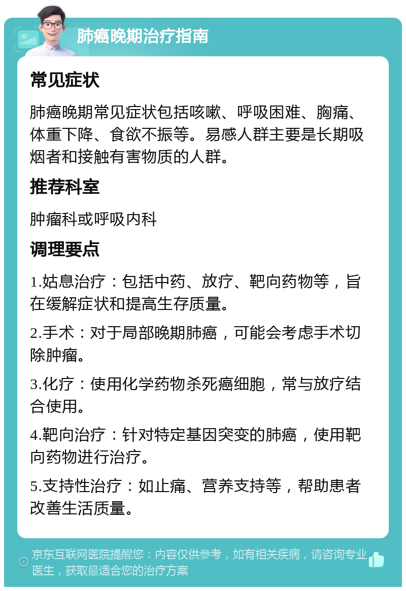 肺癌晚期治疗指南 常见症状 肺癌晚期常见症状包括咳嗽、呼吸困难、胸痛、体重下降、食欲不振等。易感人群主要是长期吸烟者和接触有害物质的人群。 推荐科室 肿瘤科或呼吸内科 调理要点 1.姑息治疗：包括中药、放疗、靶向药物等，旨在缓解症状和提高生存质量。 2.手术：对于局部晚期肺癌，可能会考虑手术切除肿瘤。 3.化疗：使用化学药物杀死癌细胞，常与放疗结合使用。 4.靶向治疗：针对特定基因突变的肺癌，使用靶向药物进行治疗。 5.支持性治疗：如止痛、营养支持等，帮助患者改善生活质量。