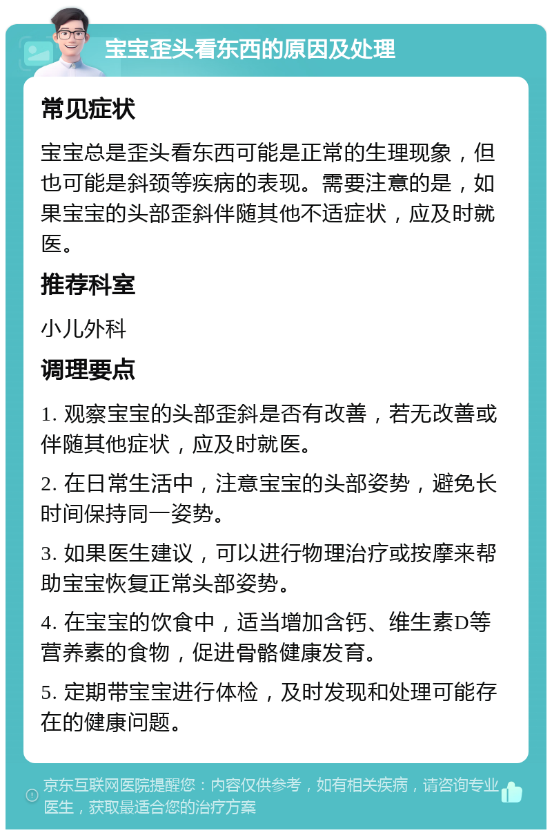 宝宝歪头看东西的原因及处理 常见症状 宝宝总是歪头看东西可能是正常的生理现象，但也可能是斜颈等疾病的表现。需要注意的是，如果宝宝的头部歪斜伴随其他不适症状，应及时就医。 推荐科室 小儿外科 调理要点 1. 观察宝宝的头部歪斜是否有改善，若无改善或伴随其他症状，应及时就医。 2. 在日常生活中，注意宝宝的头部姿势，避免长时间保持同一姿势。 3. 如果医生建议，可以进行物理治疗或按摩来帮助宝宝恢复正常头部姿势。 4. 在宝宝的饮食中，适当增加含钙、维生素D等营养素的食物，促进骨骼健康发育。 5. 定期带宝宝进行体检，及时发现和处理可能存在的健康问题。