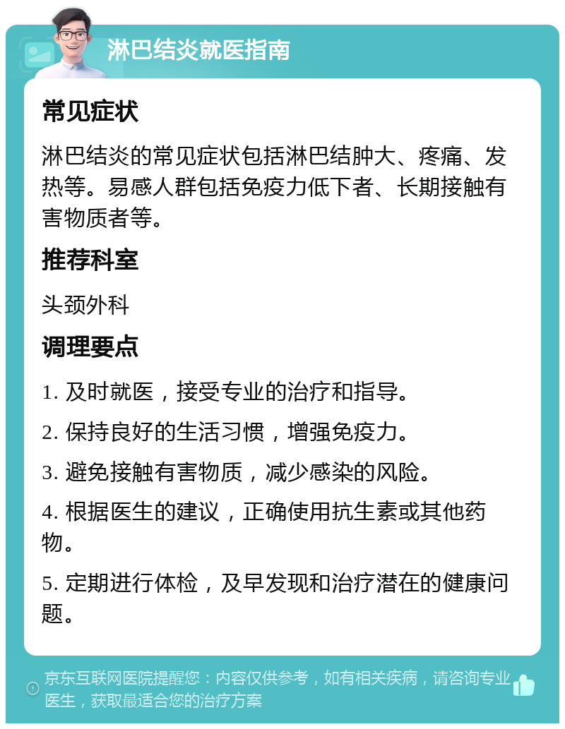 淋巴结炎就医指南 常见症状 淋巴结炎的常见症状包括淋巴结肿大、疼痛、发热等。易感人群包括免疫力低下者、长期接触有害物质者等。 推荐科室 头颈外科 调理要点 1. 及时就医，接受专业的治疗和指导。 2. 保持良好的生活习惯，增强免疫力。 3. 避免接触有害物质，减少感染的风险。 4. 根据医生的建议，正确使用抗生素或其他药物。 5. 定期进行体检，及早发现和治疗潜在的健康问题。