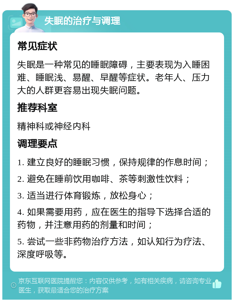 失眠的治疗与调理 常见症状 失眠是一种常见的睡眠障碍，主要表现为入睡困难、睡眠浅、易醒、早醒等症状。老年人、压力大的人群更容易出现失眠问题。 推荐科室 精神科或神经内科 调理要点 1. 建立良好的睡眠习惯，保持规律的作息时间； 2. 避免在睡前饮用咖啡、茶等刺激性饮料； 3. 适当进行体育锻炼，放松身心； 4. 如果需要用药，应在医生的指导下选择合适的药物，并注意用药的剂量和时间； 5. 尝试一些非药物治疗方法，如认知行为疗法、深度呼吸等。