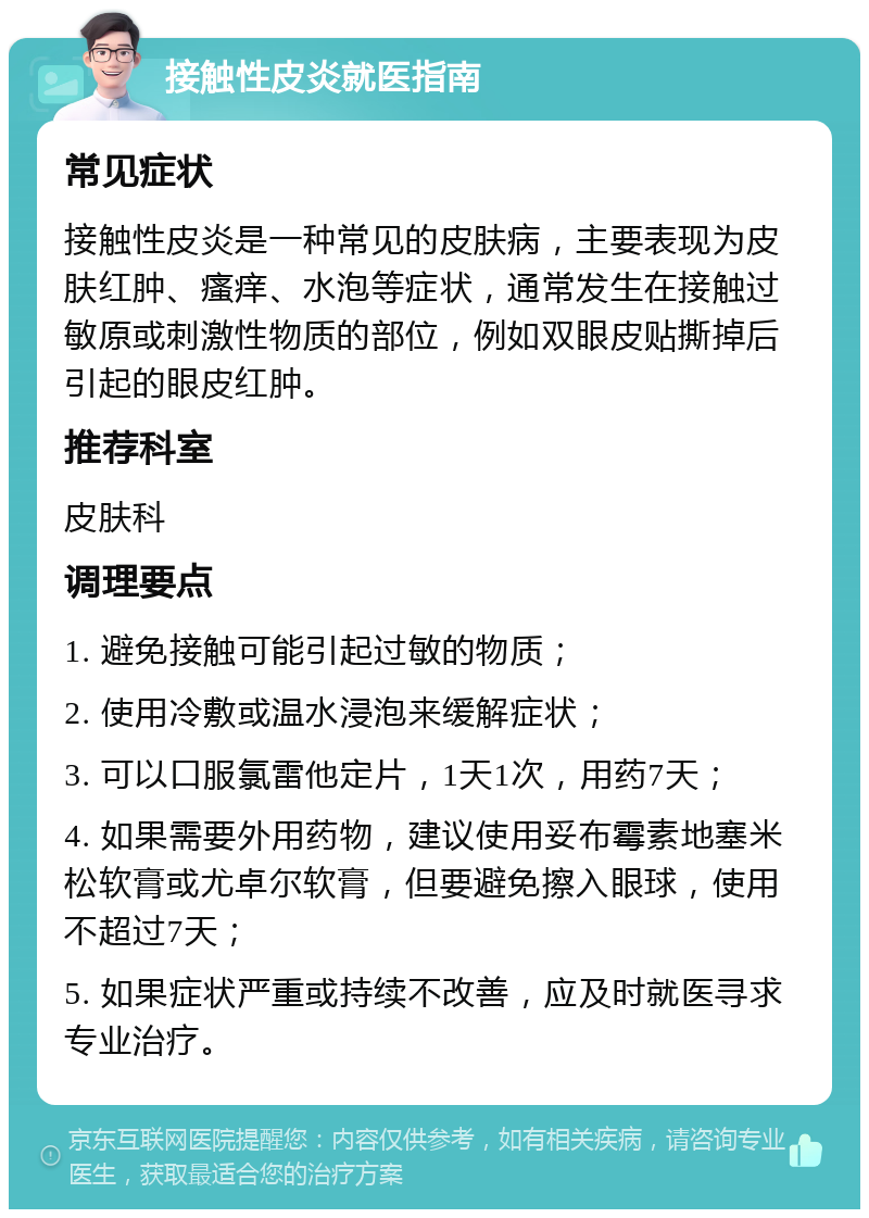 接触性皮炎就医指南 常见症状 接触性皮炎是一种常见的皮肤病，主要表现为皮肤红肿、瘙痒、水泡等症状，通常发生在接触过敏原或刺激性物质的部位，例如双眼皮贴撕掉后引起的眼皮红肿。 推荐科室 皮肤科 调理要点 1. 避免接触可能引起过敏的物质； 2. 使用冷敷或温水浸泡来缓解症状； 3. 可以口服氯雷他定片，1天1次，用药7天； 4. 如果需要外用药物，建议使用妥布霉素地塞米松软膏或尤卓尔软膏，但要避免擦入眼球，使用不超过7天； 5. 如果症状严重或持续不改善，应及时就医寻求专业治疗。