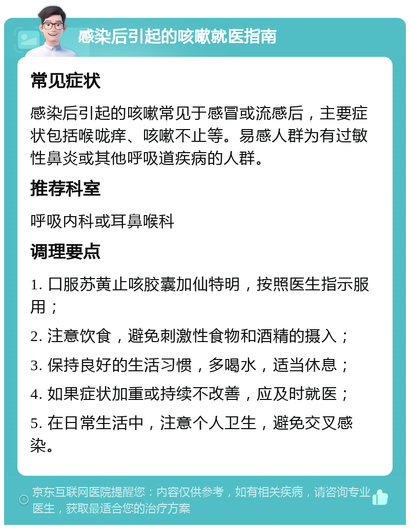 感染后引起的咳嗽就医指南 常见症状 感染后引起的咳嗽常见于感冒或流感后，主要症状包括喉咙痒、咳嗽不止等。易感人群为有过敏性鼻炎或其他呼吸道疾病的人群。 推荐科室 呼吸内科或耳鼻喉科 调理要点 1. 口服苏黄止咳胶囊加仙特明，按照医生指示服用； 2. 注意饮食，避免刺激性食物和酒精的摄入； 3. 保持良好的生活习惯，多喝水，适当休息； 4. 如果症状加重或持续不改善，应及时就医； 5. 在日常生活中，注意个人卫生，避免交叉感染。