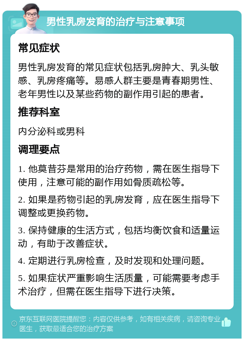 男性乳房发育的治疗与注意事项 常见症状 男性乳房发育的常见症状包括乳房肿大、乳头敏感、乳房疼痛等。易感人群主要是青春期男性、老年男性以及某些药物的副作用引起的患者。 推荐科室 内分泌科或男科 调理要点 1. 他莫昔芬是常用的治疗药物，需在医生指导下使用，注意可能的副作用如骨质疏松等。 2. 如果是药物引起的乳房发育，应在医生指导下调整或更换药物。 3. 保持健康的生活方式，包括均衡饮食和适量运动，有助于改善症状。 4. 定期进行乳房检查，及时发现和处理问题。 5. 如果症状严重影响生活质量，可能需要考虑手术治疗，但需在医生指导下进行决策。