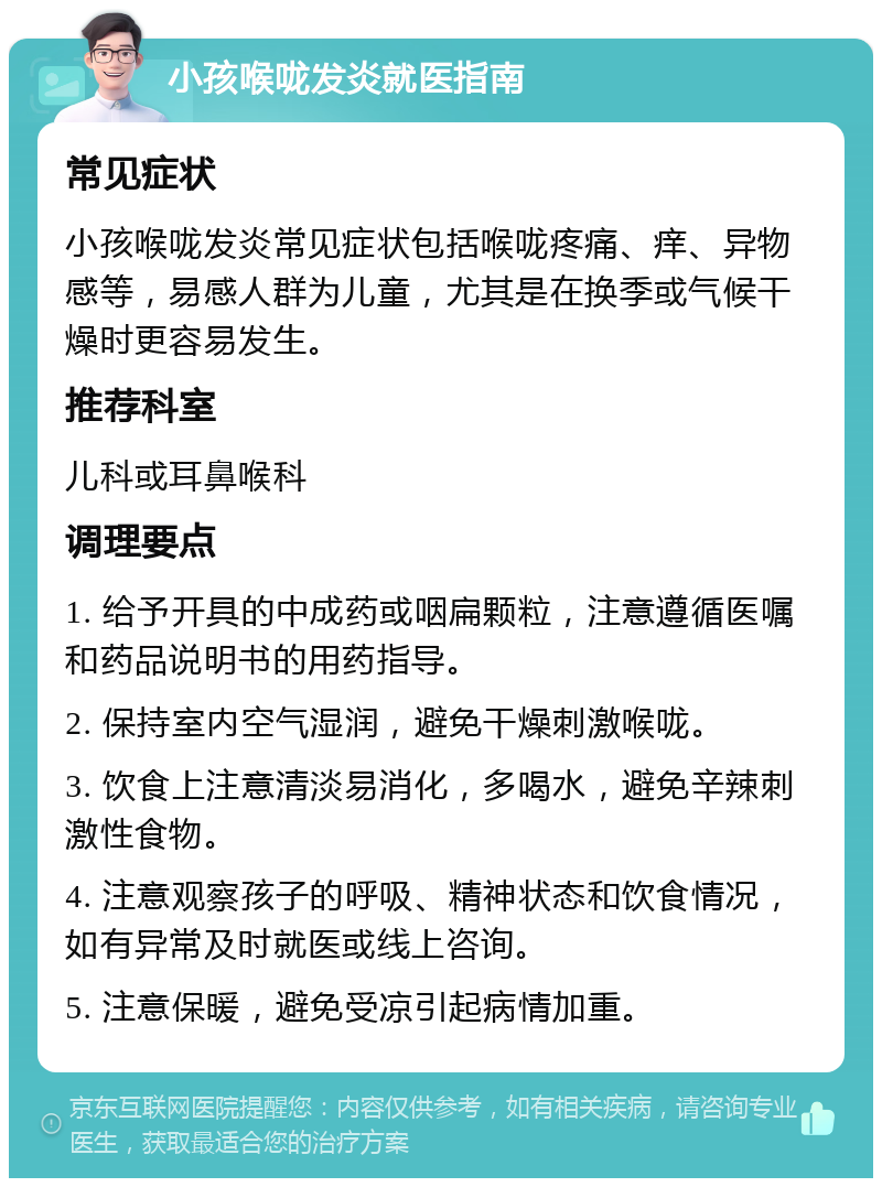 小孩喉咙发炎就医指南 常见症状 小孩喉咙发炎常见症状包括喉咙疼痛、痒、异物感等，易感人群为儿童，尤其是在换季或气候干燥时更容易发生。 推荐科室 儿科或耳鼻喉科 调理要点 1. 给予开具的中成药或咽扁颗粒，注意遵循医嘱和药品说明书的用药指导。 2. 保持室内空气湿润，避免干燥刺激喉咙。 3. 饮食上注意清淡易消化，多喝水，避免辛辣刺激性食物。 4. 注意观察孩子的呼吸、精神状态和饮食情况，如有异常及时就医或线上咨询。 5. 注意保暖，避免受凉引起病情加重。