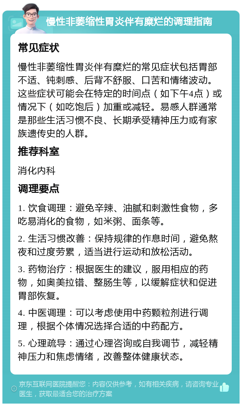 慢性非萎缩性胃炎伴有糜烂的调理指南 常见症状 慢性非萎缩性胃炎伴有糜烂的常见症状包括胃部不适、钝刺感、后背不舒服、口苦和情绪波动。这些症状可能会在特定的时间点（如下午4点）或情况下（如吃饱后）加重或减轻。易感人群通常是那些生活习惯不良、长期承受精神压力或有家族遗传史的人群。 推荐科室 消化内科 调理要点 1. 饮食调理：避免辛辣、油腻和刺激性食物，多吃易消化的食物，如米粥、面条等。 2. 生活习惯改善：保持规律的作息时间，避免熬夜和过度劳累，适当进行运动和放松活动。 3. 药物治疗：根据医生的建议，服用相应的药物，如奥美拉错、整肠生等，以缓解症状和促进胃部恢复。 4. 中医调理：可以考虑使用中药颗粒剂进行调理，根据个体情况选择合适的中药配方。 5. 心理疏导：通过心理咨询或自我调节，减轻精神压力和焦虑情绪，改善整体健康状态。