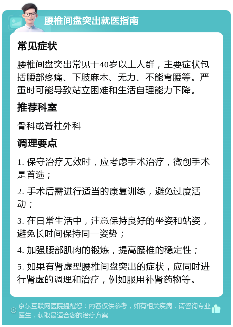 腰椎间盘突出就医指南 常见症状 腰椎间盘突出常见于40岁以上人群，主要症状包括腰部疼痛、下肢麻木、无力、不能弯腰等。严重时可能导致站立困难和生活自理能力下降。 推荐科室 骨科或脊柱外科 调理要点 1. 保守治疗无效时，应考虑手术治疗，微创手术是首选； 2. 手术后需进行适当的康复训练，避免过度活动； 3. 在日常生活中，注意保持良好的坐姿和站姿，避免长时间保持同一姿势； 4. 加强腰部肌肉的锻炼，提高腰椎的稳定性； 5. 如果有肾虚型腰椎间盘突出的症状，应同时进行肾虚的调理和治疗，例如服用补肾药物等。