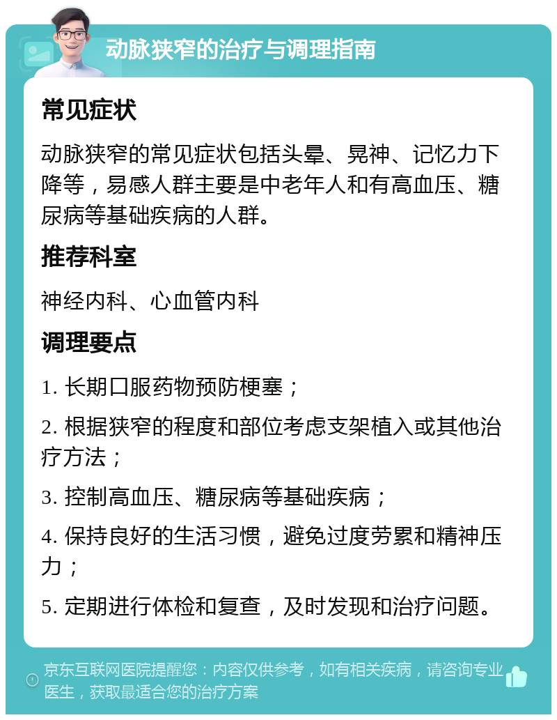 动脉狭窄的治疗与调理指南 常见症状 动脉狭窄的常见症状包括头晕、晃神、记忆力下降等，易感人群主要是中老年人和有高血压、糖尿病等基础疾病的人群。 推荐科室 神经内科、心血管内科 调理要点 1. 长期口服药物预防梗塞； 2. 根据狭窄的程度和部位考虑支架植入或其他治疗方法； 3. 控制高血压、糖尿病等基础疾病； 4. 保持良好的生活习惯，避免过度劳累和精神压力； 5. 定期进行体检和复查，及时发现和治疗问题。