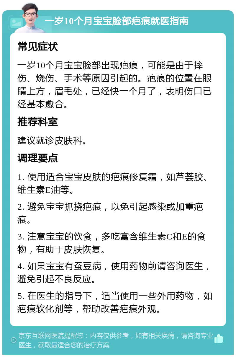 一岁10个月宝宝脸部疤痕就医指南 常见症状 一岁10个月宝宝脸部出现疤痕，可能是由于摔伤、烧伤、手术等原因引起的。疤痕的位置在眼睛上方，眉毛处，已经快一个月了，表明伤口已经基本愈合。 推荐科室 建议就诊皮肤科。 调理要点 1. 使用适合宝宝皮肤的疤痕修复霜，如芦荟胶、维生素E油等。 2. 避免宝宝抓挠疤痕，以免引起感染或加重疤痕。 3. 注意宝宝的饮食，多吃富含维生素C和E的食物，有助于皮肤恢复。 4. 如果宝宝有蚕豆病，使用药物前请咨询医生，避免引起不良反应。 5. 在医生的指导下，适当使用一些外用药物，如疤痕软化剂等，帮助改善疤痕外观。