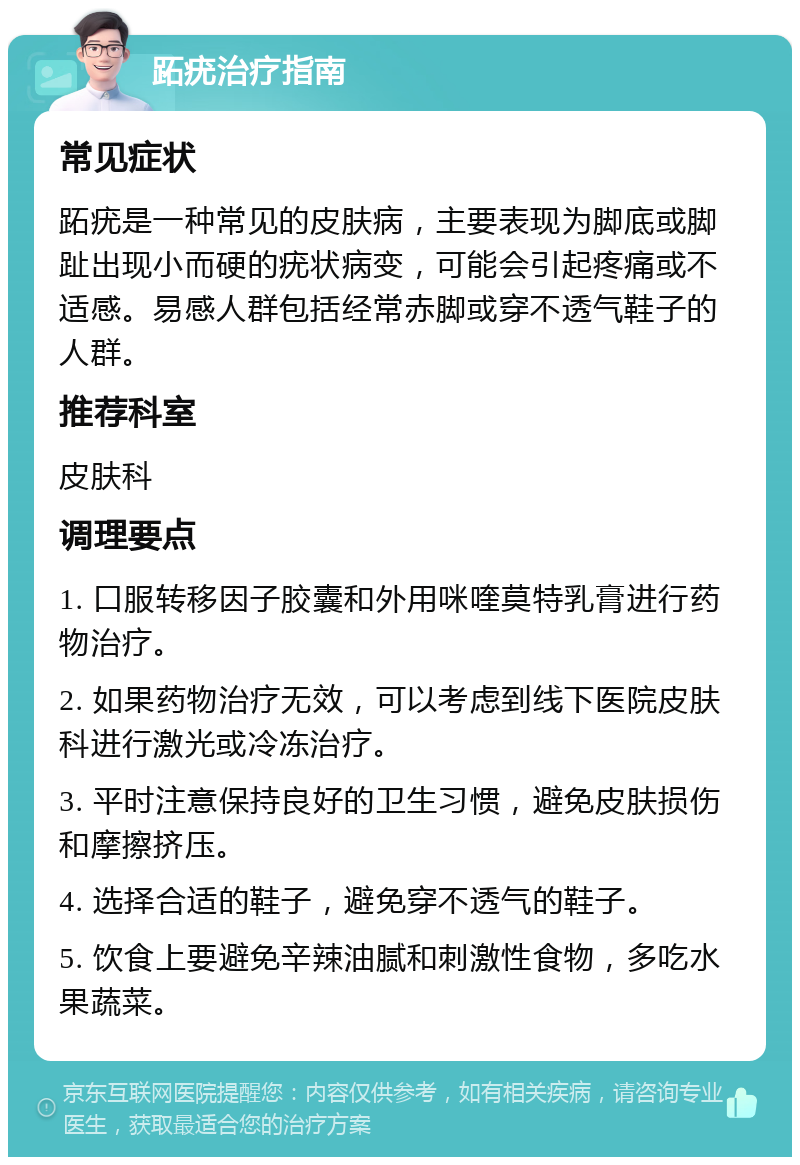 跖疣治疗指南 常见症状 跖疣是一种常见的皮肤病，主要表现为脚底或脚趾出现小而硬的疣状病变，可能会引起疼痛或不适感。易感人群包括经常赤脚或穿不透气鞋子的人群。 推荐科室 皮肤科 调理要点 1. 口服转移因子胶囊和外用咪喹莫特乳膏进行药物治疗。 2. 如果药物治疗无效，可以考虑到线下医院皮肤科进行激光或冷冻治疗。 3. 平时注意保持良好的卫生习惯，避免皮肤损伤和摩擦挤压。 4. 选择合适的鞋子，避免穿不透气的鞋子。 5. 饮食上要避免辛辣油腻和刺激性食物，多吃水果蔬菜。