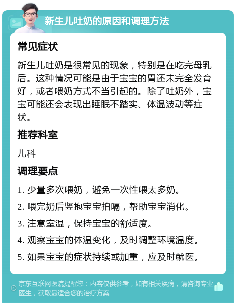 新生儿吐奶的原因和调理方法 常见症状 新生儿吐奶是很常见的现象，特别是在吃完母乳后。这种情况可能是由于宝宝的胃还未完全发育好，或者喂奶方式不当引起的。除了吐奶外，宝宝可能还会表现出睡眠不踏实、体温波动等症状。 推荐科室 儿科 调理要点 1. 少量多次喂奶，避免一次性喂太多奶。 2. 喂完奶后竖抱宝宝拍嗝，帮助宝宝消化。 3. 注意室温，保持宝宝的舒适度。 4. 观察宝宝的体温变化，及时调整环境温度。 5. 如果宝宝的症状持续或加重，应及时就医。