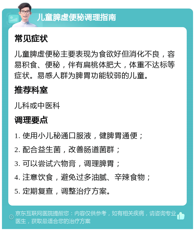 儿童脾虚便秘调理指南 常见症状 儿童脾虚便秘主要表现为食欲好但消化不良，容易积食、便秘，伴有扁桃体肥大，体重不达标等症状。易感人群为脾胃功能较弱的儿童。 推荐科室 儿科或中医科 调理要点 1. 使用小儿秘通口服液，健脾胃通便； 2. 配合益生菌，改善肠道菌群； 3. 可以尝试六物膏，调理脾胃； 4. 注意饮食，避免过多油腻、辛辣食物； 5. 定期复查，调整治疗方案。