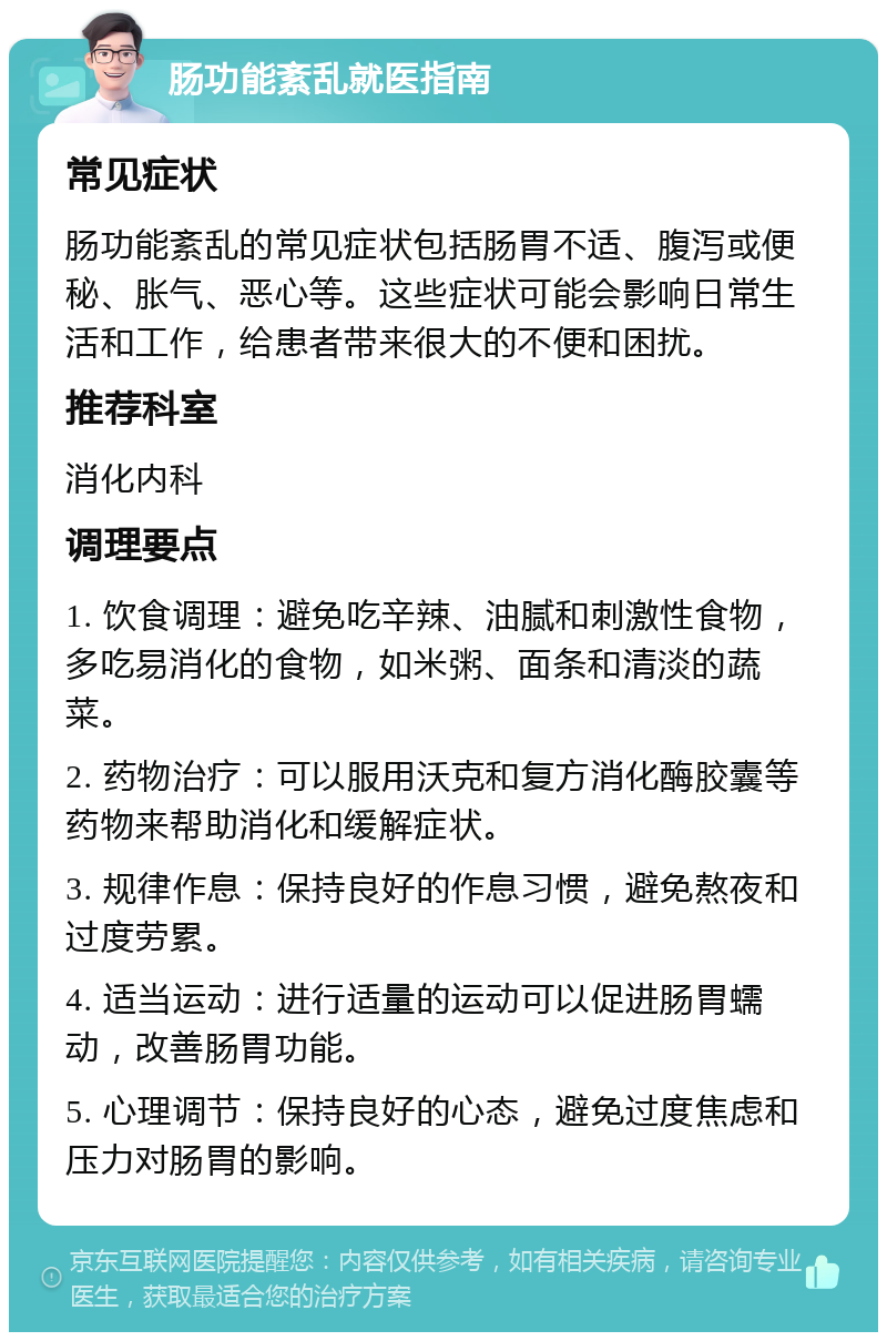 肠功能紊乱就医指南 常见症状 肠功能紊乱的常见症状包括肠胃不适、腹泻或便秘、胀气、恶心等。这些症状可能会影响日常生活和工作，给患者带来很大的不便和困扰。 推荐科室 消化内科 调理要点 1. 饮食调理：避免吃辛辣、油腻和刺激性食物，多吃易消化的食物，如米粥、面条和清淡的蔬菜。 2. 药物治疗：可以服用沃克和复方消化酶胶囊等药物来帮助消化和缓解症状。 3. 规律作息：保持良好的作息习惯，避免熬夜和过度劳累。 4. 适当运动：进行适量的运动可以促进肠胃蠕动，改善肠胃功能。 5. 心理调节：保持良好的心态，避免过度焦虑和压力对肠胃的影响。