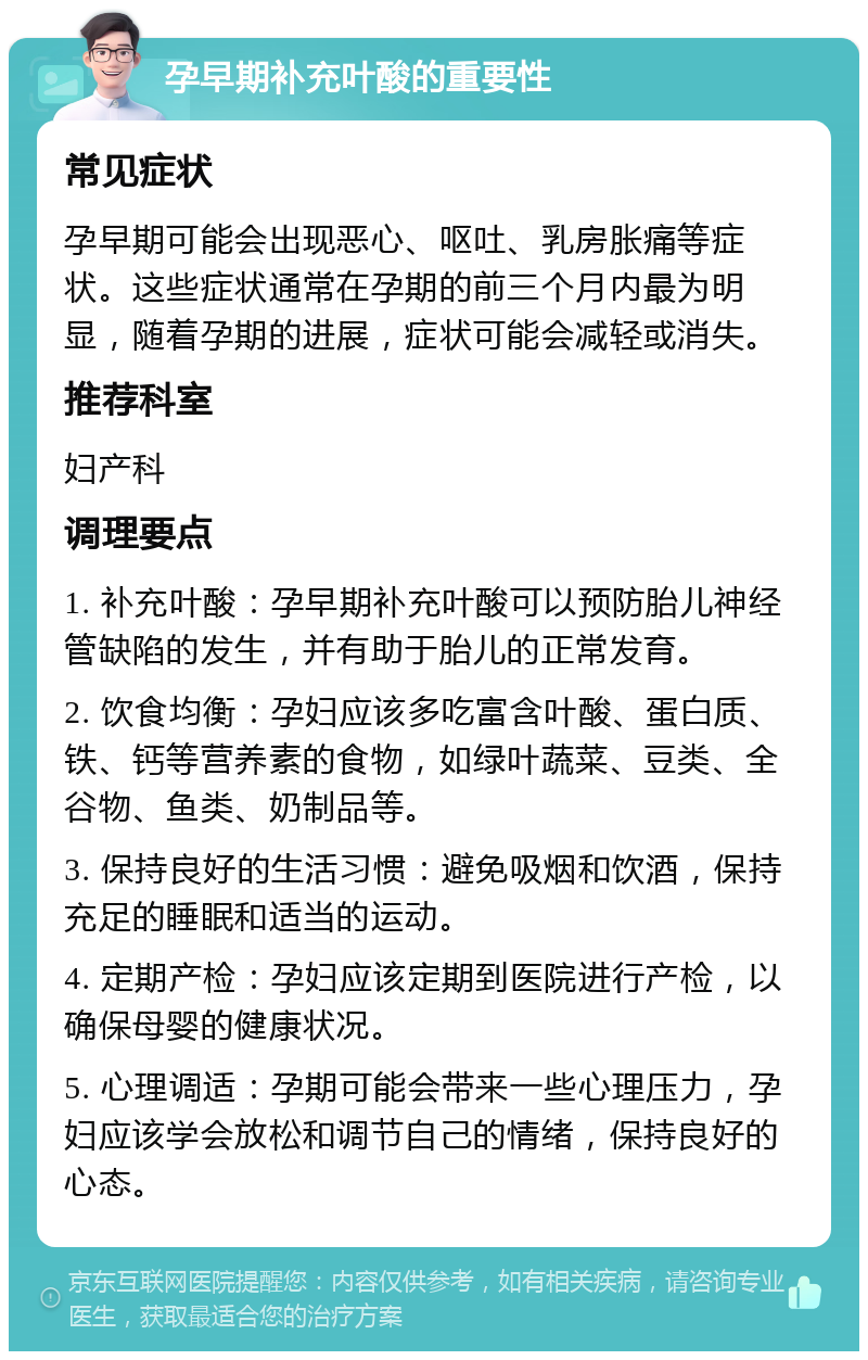 孕早期补充叶酸的重要性 常见症状 孕早期可能会出现恶心、呕吐、乳房胀痛等症状。这些症状通常在孕期的前三个月内最为明显，随着孕期的进展，症状可能会减轻或消失。 推荐科室 妇产科 调理要点 1. 补充叶酸：孕早期补充叶酸可以预防胎儿神经管缺陷的发生，并有助于胎儿的正常发育。 2. 饮食均衡：孕妇应该多吃富含叶酸、蛋白质、铁、钙等营养素的食物，如绿叶蔬菜、豆类、全谷物、鱼类、奶制品等。 3. 保持良好的生活习惯：避免吸烟和饮酒，保持充足的睡眠和适当的运动。 4. 定期产检：孕妇应该定期到医院进行产检，以确保母婴的健康状况。 5. 心理调适：孕期可能会带来一些心理压力，孕妇应该学会放松和调节自己的情绪，保持良好的心态。