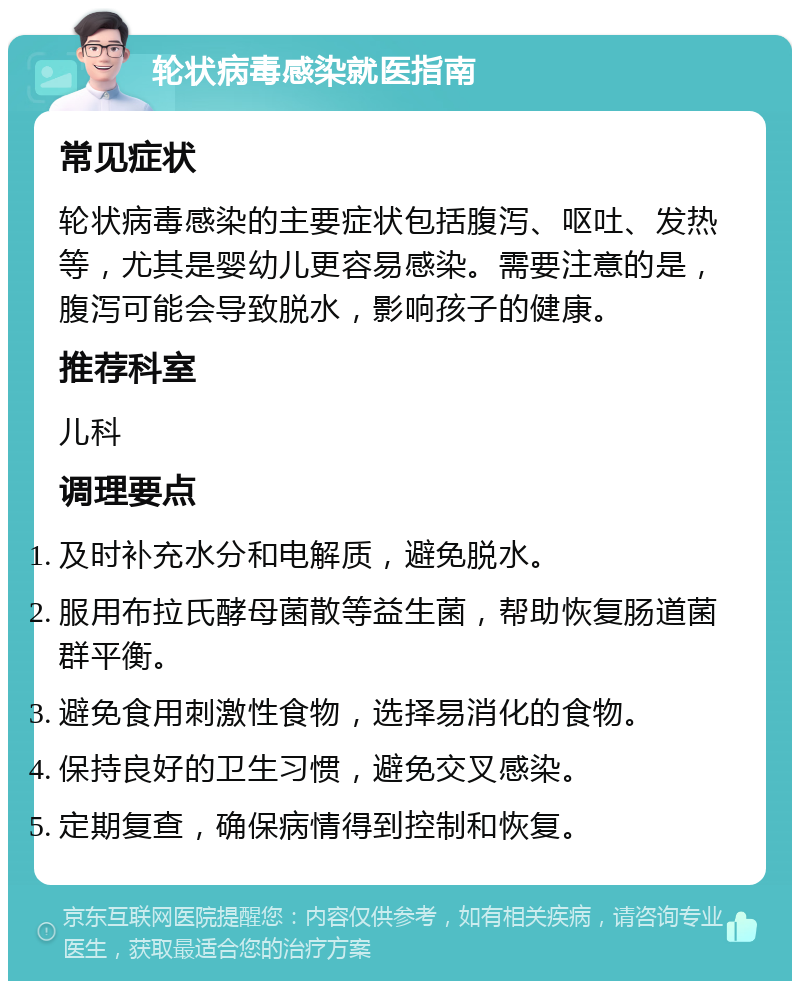 轮状病毒感染就医指南 常见症状 轮状病毒感染的主要症状包括腹泻、呕吐、发热等，尤其是婴幼儿更容易感染。需要注意的是，腹泻可能会导致脱水，影响孩子的健康。 推荐科室 儿科 调理要点 及时补充水分和电解质，避免脱水。 服用布拉氏酵母菌散等益生菌，帮助恢复肠道菌群平衡。 避免食用刺激性食物，选择易消化的食物。 保持良好的卫生习惯，避免交叉感染。 定期复查，确保病情得到控制和恢复。