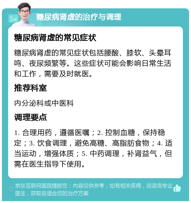 糖尿病肾虚的治疗与调理 糖尿病肾虚的常见症状 糖尿病肾虚的常见症状包括腰酸、膝软、头晕耳鸣、夜尿频繁等。这些症状可能会影响日常生活和工作，需要及时就医。 推荐科室 内分泌科或中医科 调理要点 1. 合理用药，遵循医嘱；2. 控制血糖，保持稳定；3. 饮食调理，避免高糖、高脂肪食物；4. 适当运动，增强体质；5. 中药调理，补肾益气，但需在医生指导下使用。