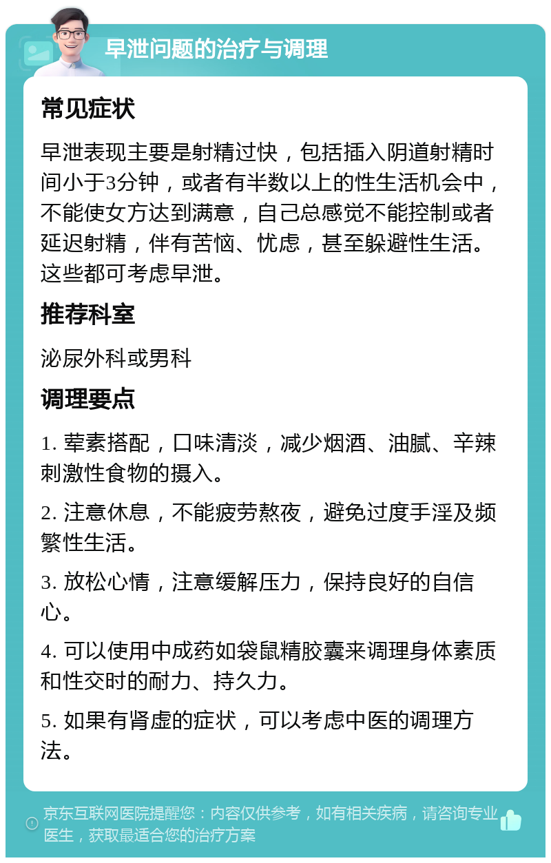 早泄问题的治疗与调理 常见症状 早泄表现主要是射精过快，包括插入阴道射精时间小于3分钟，或者有半数以上的性生活机会中，不能使女方达到满意，自己总感觉不能控制或者延迟射精，伴有苦恼、忧虑，甚至躲避性生活。这些都可考虑早泄。 推荐科室 泌尿外科或男科 调理要点 1. 荤素搭配，口味清淡，减少烟酒、油腻、辛辣刺激性食物的摄入。 2. 注意休息，不能疲劳熬夜，避免过度手淫及频繁性生活。 3. 放松心情，注意缓解压力，保持良好的自信心。 4. 可以使用中成药如袋鼠精胶囊来调理身体素质和性交时的耐力、持久力。 5. 如果有肾虚的症状，可以考虑中医的调理方法。