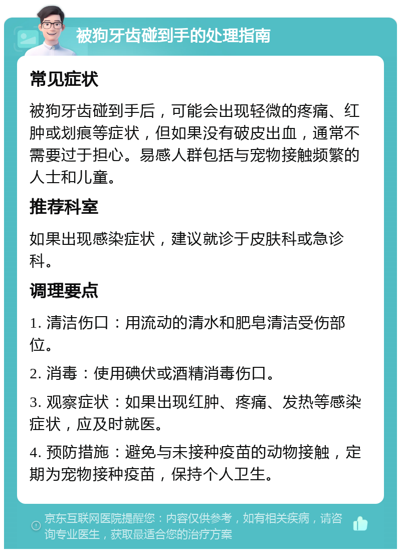 被狗牙齿碰到手的处理指南 常见症状 被狗牙齿碰到手后，可能会出现轻微的疼痛、红肿或划痕等症状，但如果没有破皮出血，通常不需要过于担心。易感人群包括与宠物接触频繁的人士和儿童。 推荐科室 如果出现感染症状，建议就诊于皮肤科或急诊科。 调理要点 1. 清洁伤口：用流动的清水和肥皂清洁受伤部位。 2. 消毒：使用碘伏或酒精消毒伤口。 3. 观察症状：如果出现红肿、疼痛、发热等感染症状，应及时就医。 4. 预防措施：避免与未接种疫苗的动物接触，定期为宠物接种疫苗，保持个人卫生。