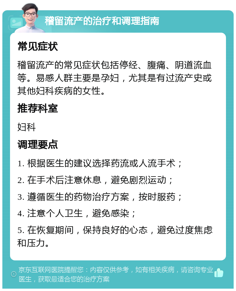 稽留流产的治疗和调理指南 常见症状 稽留流产的常见症状包括停经、腹痛、阴道流血等。易感人群主要是孕妇，尤其是有过流产史或其他妇科疾病的女性。 推荐科室 妇科 调理要点 1. 根据医生的建议选择药流或人流手术； 2. 在手术后注意休息，避免剧烈运动； 3. 遵循医生的药物治疗方案，按时服药； 4. 注意个人卫生，避免感染； 5. 在恢复期间，保持良好的心态，避免过度焦虑和压力。