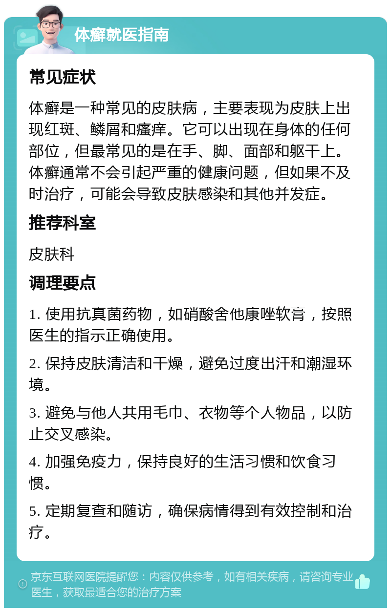 体癣就医指南 常见症状 体癣是一种常见的皮肤病，主要表现为皮肤上出现红斑、鳞屑和瘙痒。它可以出现在身体的任何部位，但最常见的是在手、脚、面部和躯干上。体癣通常不会引起严重的健康问题，但如果不及时治疗，可能会导致皮肤感染和其他并发症。 推荐科室 皮肤科 调理要点 1. 使用抗真菌药物，如硝酸舍他康唑软膏，按照医生的指示正确使用。 2. 保持皮肤清洁和干燥，避免过度出汗和潮湿环境。 3. 避免与他人共用毛巾、衣物等个人物品，以防止交叉感染。 4. 加强免疫力，保持良好的生活习惯和饮食习惯。 5. 定期复查和随访，确保病情得到有效控制和治疗。