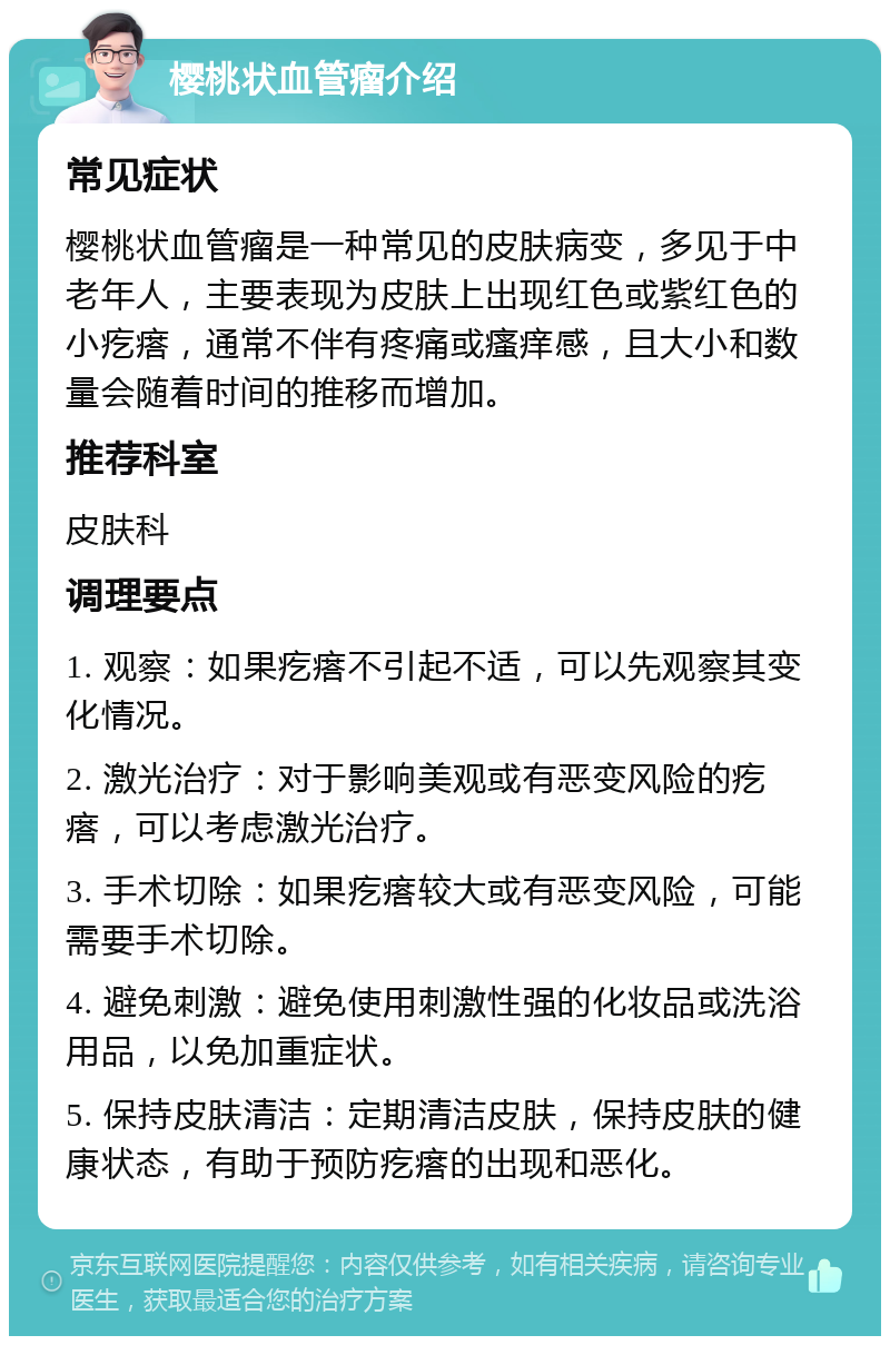 樱桃状血管瘤介绍 常见症状 樱桃状血管瘤是一种常见的皮肤病变，多见于中老年人，主要表现为皮肤上出现红色或紫红色的小疙瘩，通常不伴有疼痛或瘙痒感，且大小和数量会随着时间的推移而增加。 推荐科室 皮肤科 调理要点 1. 观察：如果疙瘩不引起不适，可以先观察其变化情况。 2. 激光治疗：对于影响美观或有恶变风险的疙瘩，可以考虑激光治疗。 3. 手术切除：如果疙瘩较大或有恶变风险，可能需要手术切除。 4. 避免刺激：避免使用刺激性强的化妆品或洗浴用品，以免加重症状。 5. 保持皮肤清洁：定期清洁皮肤，保持皮肤的健康状态，有助于预防疙瘩的出现和恶化。