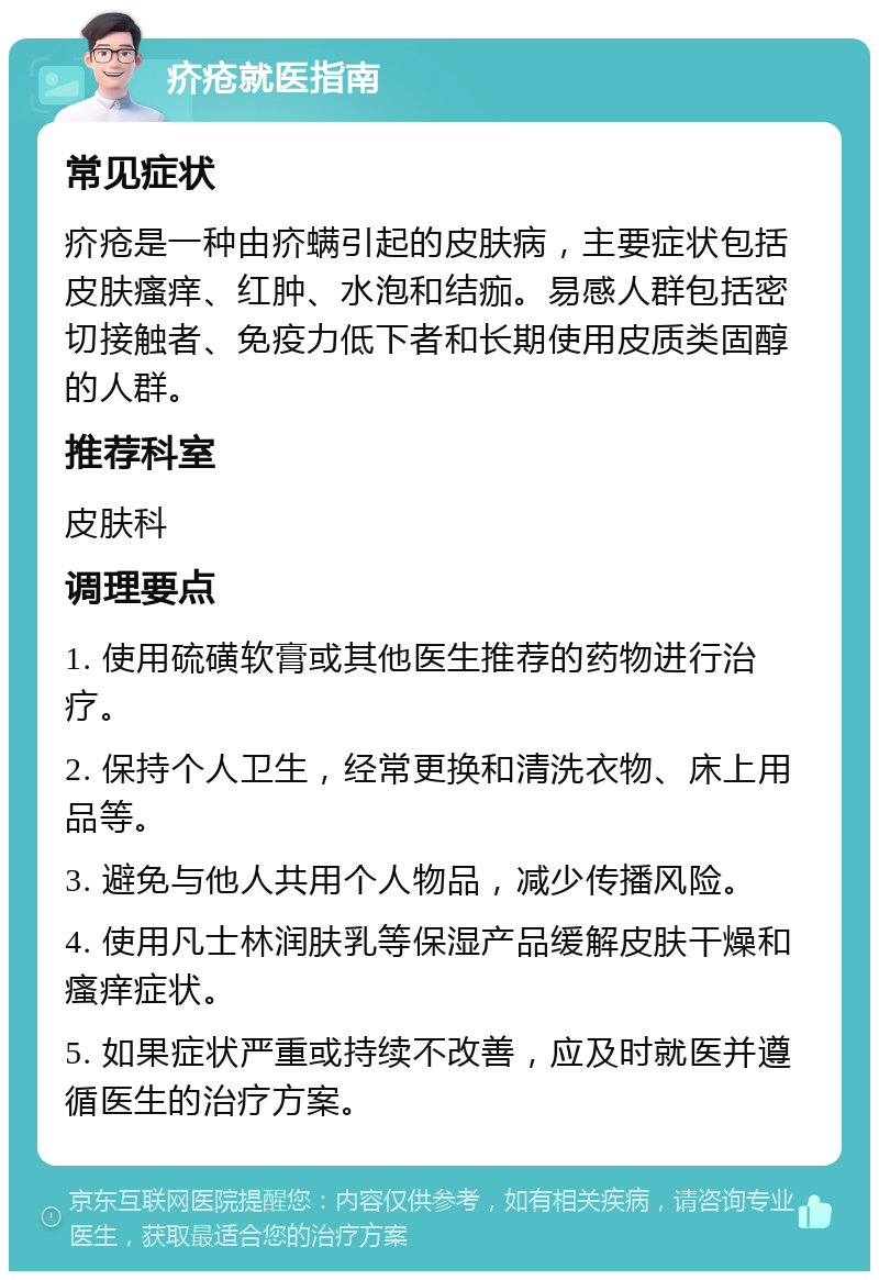 疥疮就医指南 常见症状 疥疮是一种由疥螨引起的皮肤病，主要症状包括皮肤瘙痒、红肿、水泡和结痂。易感人群包括密切接触者、免疫力低下者和长期使用皮质类固醇的人群。 推荐科室 皮肤科 调理要点 1. 使用硫磺软膏或其他医生推荐的药物进行治疗。 2. 保持个人卫生，经常更换和清洗衣物、床上用品等。 3. 避免与他人共用个人物品，减少传播风险。 4. 使用凡士林润肤乳等保湿产品缓解皮肤干燥和瘙痒症状。 5. 如果症状严重或持续不改善，应及时就医并遵循医生的治疗方案。