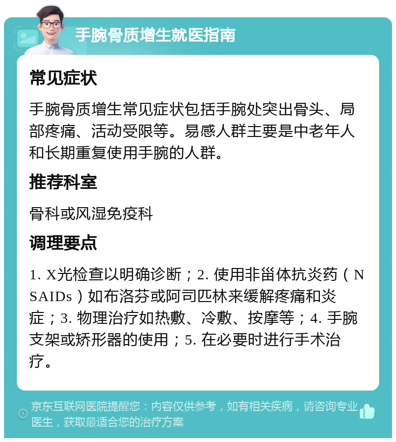 手腕骨质增生就医指南 常见症状 手腕骨质增生常见症状包括手腕处突出骨头、局部疼痛、活动受限等。易感人群主要是中老年人和长期重复使用手腕的人群。 推荐科室 骨科或风湿免疫科 调理要点 1. X光检查以明确诊断；2. 使用非甾体抗炎药（NSAIDs）如布洛芬或阿司匹林来缓解疼痛和炎症；3. 物理治疗如热敷、冷敷、按摩等；4. 手腕支架或矫形器的使用；5. 在必要时进行手术治疗。