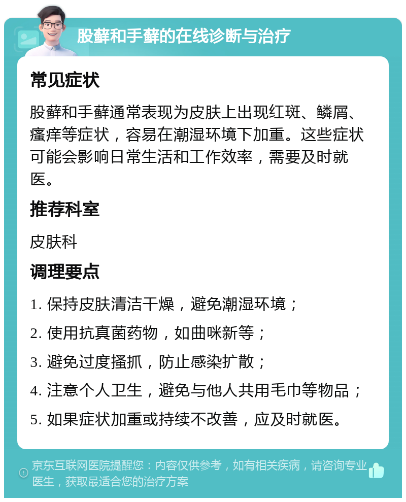 股藓和手藓的在线诊断与治疗 常见症状 股藓和手藓通常表现为皮肤上出现红斑、鳞屑、瘙痒等症状，容易在潮湿环境下加重。这些症状可能会影响日常生活和工作效率，需要及时就医。 推荐科室 皮肤科 调理要点 1. 保持皮肤清洁干燥，避免潮湿环境； 2. 使用抗真菌药物，如曲咪新等； 3. 避免过度搔抓，防止感染扩散； 4. 注意个人卫生，避免与他人共用毛巾等物品； 5. 如果症状加重或持续不改善，应及时就医。