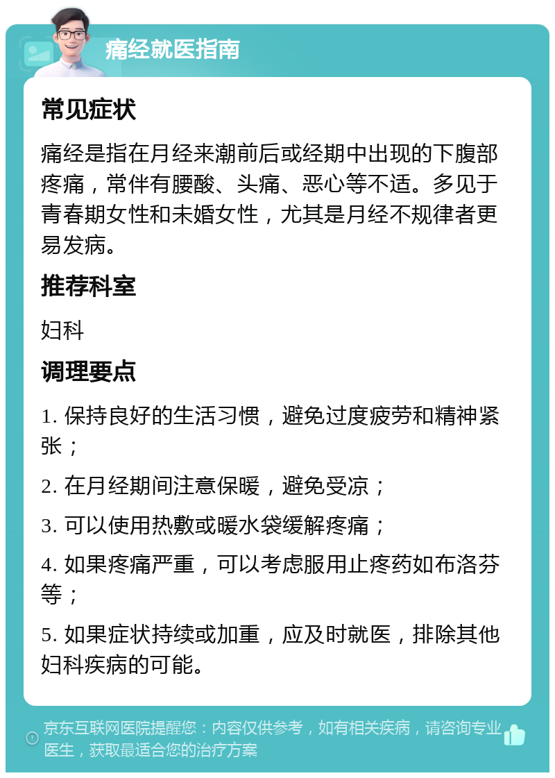 痛经就医指南 常见症状 痛经是指在月经来潮前后或经期中出现的下腹部疼痛，常伴有腰酸、头痛、恶心等不适。多见于青春期女性和未婚女性，尤其是月经不规律者更易发病。 推荐科室 妇科 调理要点 1. 保持良好的生活习惯，避免过度疲劳和精神紧张； 2. 在月经期间注意保暖，避免受凉； 3. 可以使用热敷或暖水袋缓解疼痛； 4. 如果疼痛严重，可以考虑服用止疼药如布洛芬等； 5. 如果症状持续或加重，应及时就医，排除其他妇科疾病的可能。