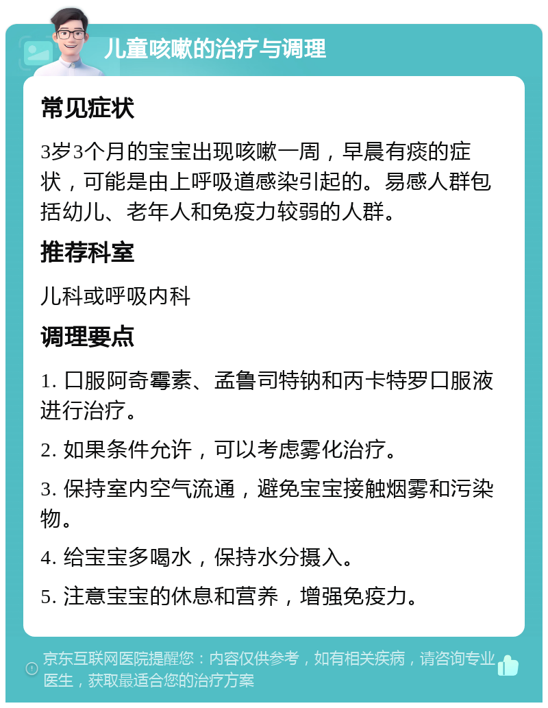 儿童咳嗽的治疗与调理 常见症状 3岁3个月的宝宝出现咳嗽一周，早晨有痰的症状，可能是由上呼吸道感染引起的。易感人群包括幼儿、老年人和免疫力较弱的人群。 推荐科室 儿科或呼吸内科 调理要点 1. 口服阿奇霉素、孟鲁司特钠和丙卡特罗口服液进行治疗。 2. 如果条件允许，可以考虑雾化治疗。 3. 保持室内空气流通，避免宝宝接触烟雾和污染物。 4. 给宝宝多喝水，保持水分摄入。 5. 注意宝宝的休息和营养，增强免疫力。