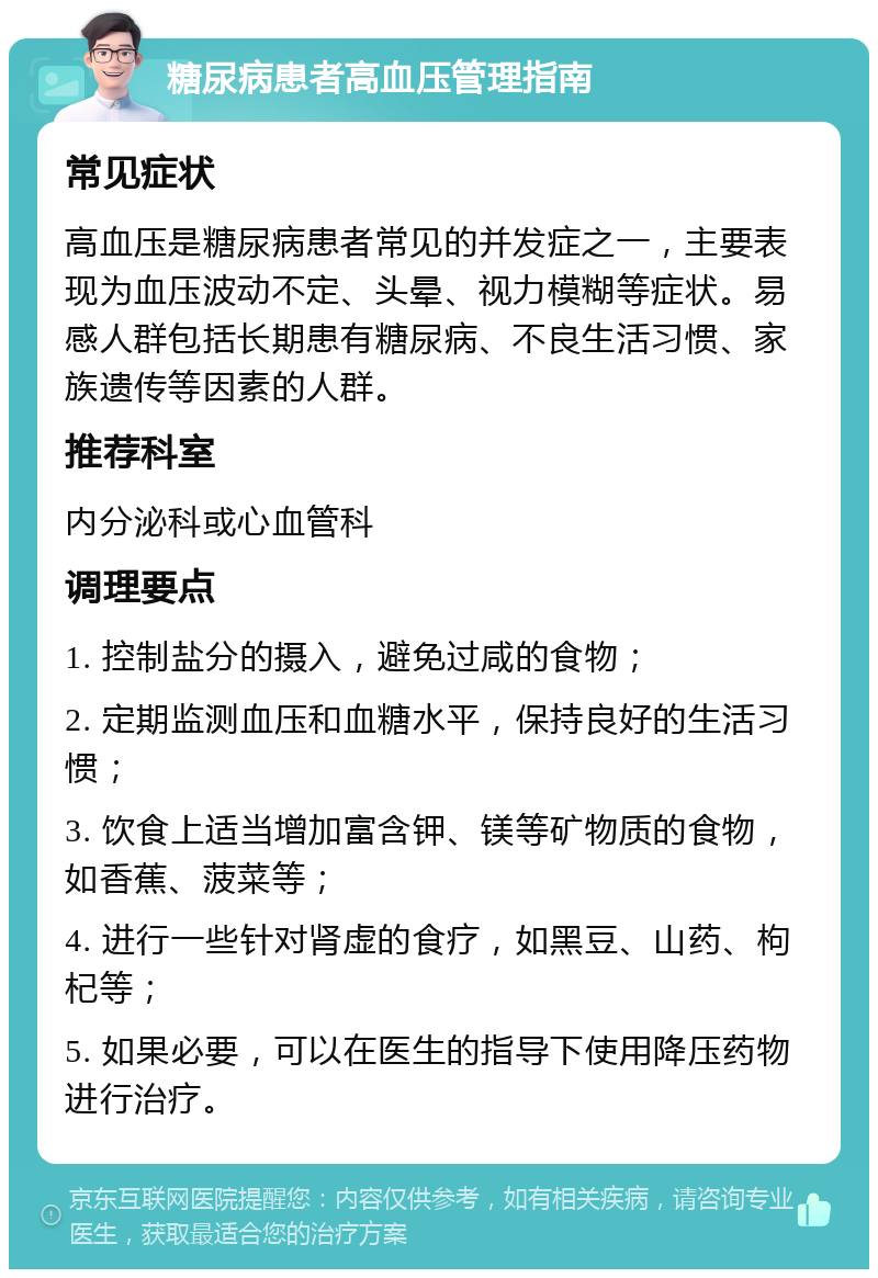 糖尿病患者高血压管理指南 常见症状 高血压是糖尿病患者常见的并发症之一，主要表现为血压波动不定、头晕、视力模糊等症状。易感人群包括长期患有糖尿病、不良生活习惯、家族遗传等因素的人群。 推荐科室 内分泌科或心血管科 调理要点 1. 控制盐分的摄入，避免过咸的食物； 2. 定期监测血压和血糖水平，保持良好的生活习惯； 3. 饮食上适当增加富含钾、镁等矿物质的食物，如香蕉、菠菜等； 4. 进行一些针对肾虚的食疗，如黑豆、山药、枸杞等； 5. 如果必要，可以在医生的指导下使用降压药物进行治疗。