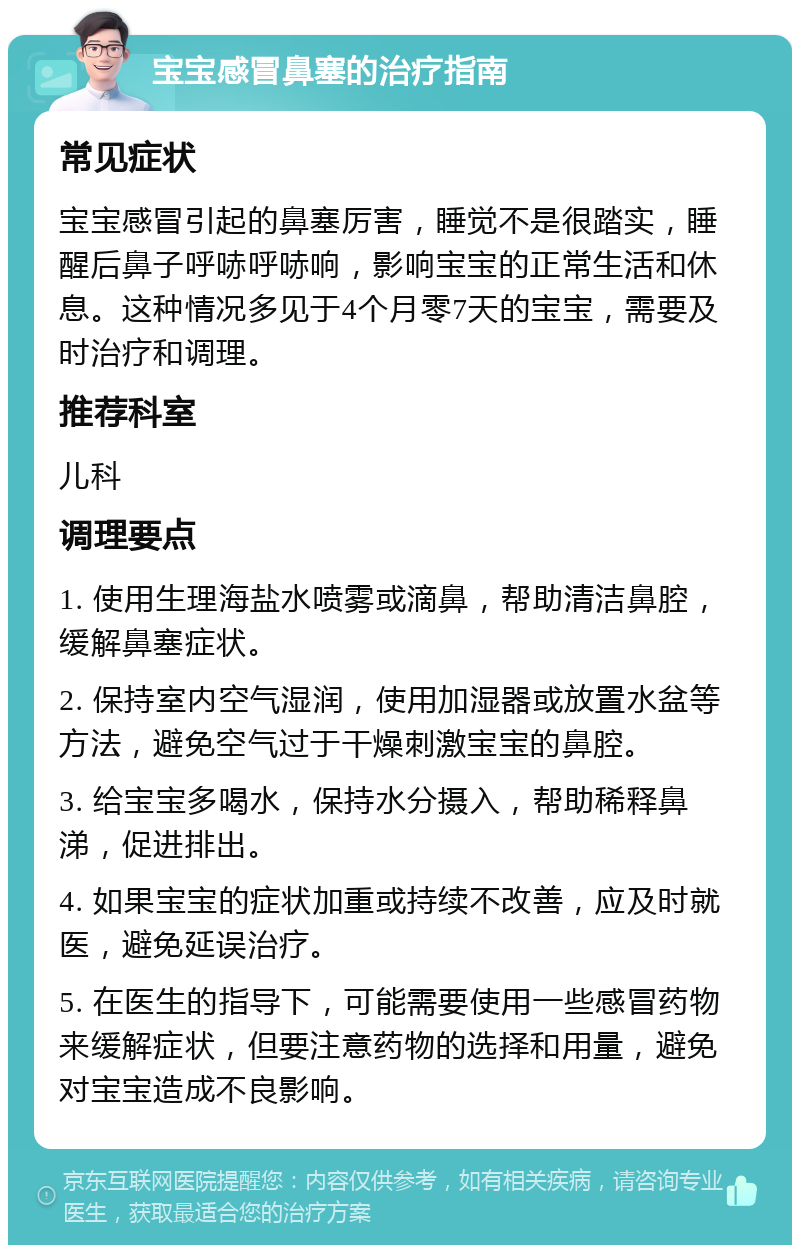 宝宝感冒鼻塞的治疗指南 常见症状 宝宝感冒引起的鼻塞厉害，睡觉不是很踏实，睡醒后鼻子呼哧呼哧响，影响宝宝的正常生活和休息。这种情况多见于4个月零7天的宝宝，需要及时治疗和调理。 推荐科室 儿科 调理要点 1. 使用生理海盐水喷雾或滴鼻，帮助清洁鼻腔，缓解鼻塞症状。 2. 保持室内空气湿润，使用加湿器或放置水盆等方法，避免空气过于干燥刺激宝宝的鼻腔。 3. 给宝宝多喝水，保持水分摄入，帮助稀释鼻涕，促进排出。 4. 如果宝宝的症状加重或持续不改善，应及时就医，避免延误治疗。 5. 在医生的指导下，可能需要使用一些感冒药物来缓解症状，但要注意药物的选择和用量，避免对宝宝造成不良影响。