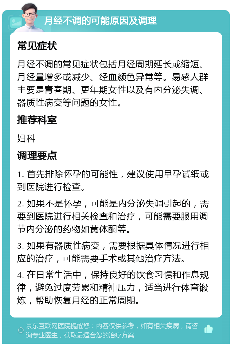 月经不调的可能原因及调理 常见症状 月经不调的常见症状包括月经周期延长或缩短、月经量增多或减少、经血颜色异常等。易感人群主要是青春期、更年期女性以及有内分泌失调、器质性病变等问题的女性。 推荐科室 妇科 调理要点 1. 首先排除怀孕的可能性，建议使用早孕试纸或到医院进行检查。 2. 如果不是怀孕，可能是内分泌失调引起的，需要到医院进行相关检查和治疗，可能需要服用调节内分泌的药物如黄体酮等。 3. 如果有器质性病变，需要根据具体情况进行相应的治疗，可能需要手术或其他治疗方法。 4. 在日常生活中，保持良好的饮食习惯和作息规律，避免过度劳累和精神压力，适当进行体育锻炼，帮助恢复月经的正常周期。