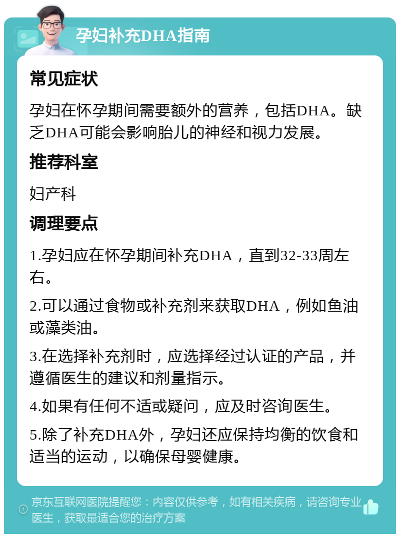 孕妇补充DHA指南 常见症状 孕妇在怀孕期间需要额外的营养，包括DHA。缺乏DHA可能会影响胎儿的神经和视力发展。 推荐科室 妇产科 调理要点 1.孕妇应在怀孕期间补充DHA，直到32-33周左右。 2.可以通过食物或补充剂来获取DHA，例如鱼油或藻类油。 3.在选择补充剂时，应选择经过认证的产品，并遵循医生的建议和剂量指示。 4.如果有任何不适或疑问，应及时咨询医生。 5.除了补充DHA外，孕妇还应保持均衡的饮食和适当的运动，以确保母婴健康。