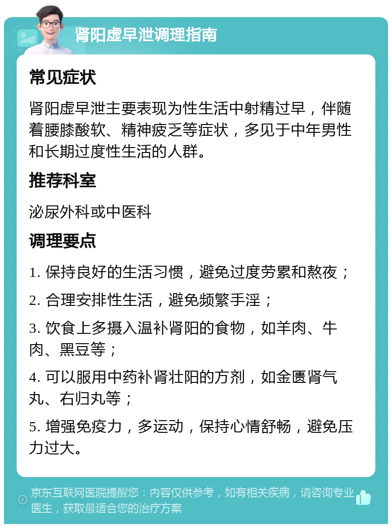 肾阳虚早泄调理指南 常见症状 肾阳虚早泄主要表现为性生活中射精过早，伴随着腰膝酸软、精神疲乏等症状，多见于中年男性和长期过度性生活的人群。 推荐科室 泌尿外科或中医科 调理要点 1. 保持良好的生活习惯，避免过度劳累和熬夜； 2. 合理安排性生活，避免频繁手淫； 3. 饮食上多摄入温补肾阳的食物，如羊肉、牛肉、黑豆等； 4. 可以服用中药补肾壮阳的方剂，如金匮肾气丸、右归丸等； 5. 增强免疫力，多运动，保持心情舒畅，避免压力过大。