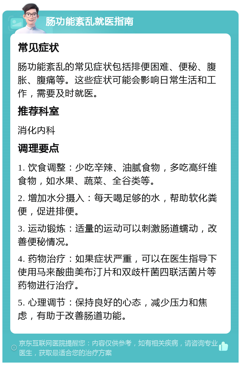 肠功能紊乱就医指南 常见症状 肠功能紊乱的常见症状包括排便困难、便秘、腹胀、腹痛等。这些症状可能会影响日常生活和工作，需要及时就医。 推荐科室 消化内科 调理要点 1. 饮食调整：少吃辛辣、油腻食物，多吃高纤维食物，如水果、蔬菜、全谷类等。 2. 增加水分摄入：每天喝足够的水，帮助软化粪便，促进排便。 3. 运动锻炼：适量的运动可以刺激肠道蠕动，改善便秘情况。 4. 药物治疗：如果症状严重，可以在医生指导下使用马来酸曲美布汀片和双歧杆菌四联活菌片等药物进行治疗。 5. 心理调节：保持良好的心态，减少压力和焦虑，有助于改善肠道功能。