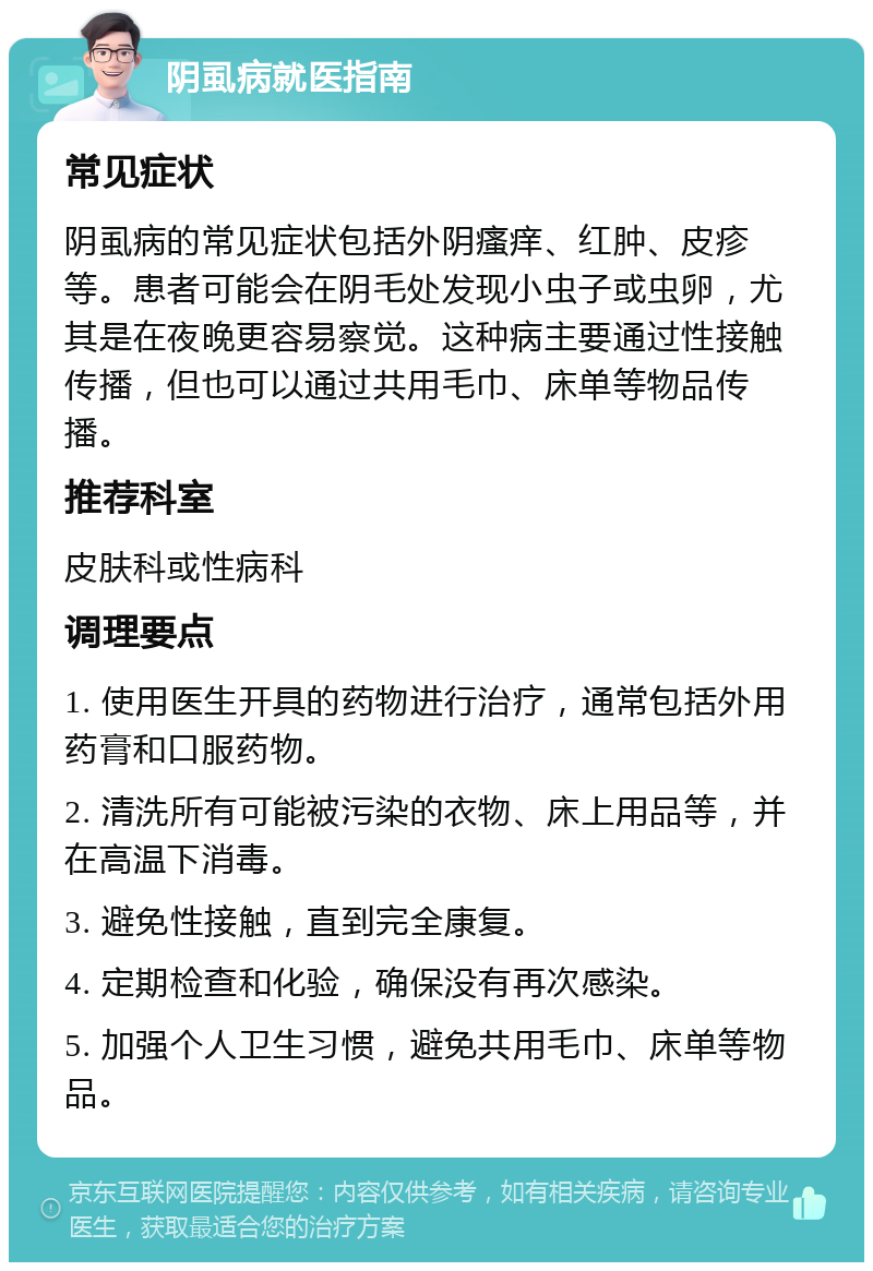 阴虱病就医指南 常见症状 阴虱病的常见症状包括外阴瘙痒、红肿、皮疹等。患者可能会在阴毛处发现小虫子或虫卵，尤其是在夜晚更容易察觉。这种病主要通过性接触传播，但也可以通过共用毛巾、床单等物品传播。 推荐科室 皮肤科或性病科 调理要点 1. 使用医生开具的药物进行治疗，通常包括外用药膏和口服药物。 2. 清洗所有可能被污染的衣物、床上用品等，并在高温下消毒。 3. 避免性接触，直到完全康复。 4. 定期检查和化验，确保没有再次感染。 5. 加强个人卫生习惯，避免共用毛巾、床单等物品。