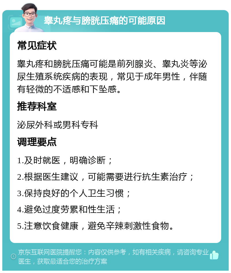 睾丸疼与膀胱压痛的可能原因 常见症状 睾丸疼和膀胱压痛可能是前列腺炎、睾丸炎等泌尿生殖系统疾病的表现，常见于成年男性，伴随有轻微的不适感和下坠感。 推荐科室 泌尿外科或男科专科 调理要点 1.及时就医，明确诊断； 2.根据医生建议，可能需要进行抗生素治疗； 3.保持良好的个人卫生习惯； 4.避免过度劳累和性生活； 5.注意饮食健康，避免辛辣刺激性食物。