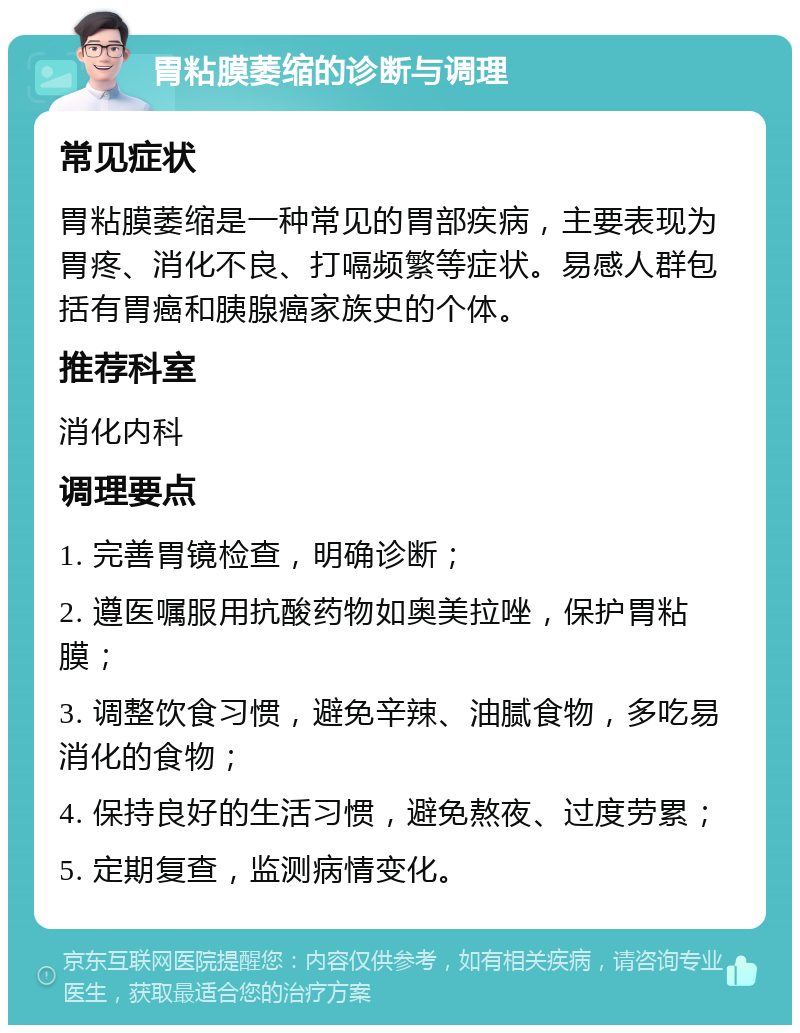 胃粘膜萎缩的诊断与调理 常见症状 胃粘膜萎缩是一种常见的胃部疾病，主要表现为胃疼、消化不良、打嗝频繁等症状。易感人群包括有胃癌和胰腺癌家族史的个体。 推荐科室 消化内科 调理要点 1. 完善胃镜检查，明确诊断； 2. 遵医嘱服用抗酸药物如奥美拉唑，保护胃粘膜； 3. 调整饮食习惯，避免辛辣、油腻食物，多吃易消化的食物； 4. 保持良好的生活习惯，避免熬夜、过度劳累； 5. 定期复查，监测病情变化。