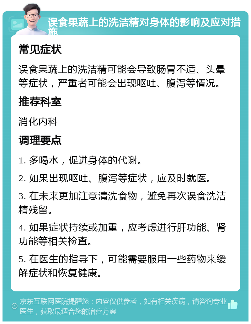 误食果蔬上的洗洁精对身体的影响及应对措施 常见症状 误食果蔬上的洗洁精可能会导致肠胃不适、头晕等症状，严重者可能会出现呕吐、腹泻等情况。 推荐科室 消化内科 调理要点 1. 多喝水，促进身体的代谢。 2. 如果出现呕吐、腹泻等症状，应及时就医。 3. 在未来更加注意清洗食物，避免再次误食洗洁精残留。 4. 如果症状持续或加重，应考虑进行肝功能、肾功能等相关检查。 5. 在医生的指导下，可能需要服用一些药物来缓解症状和恢复健康。