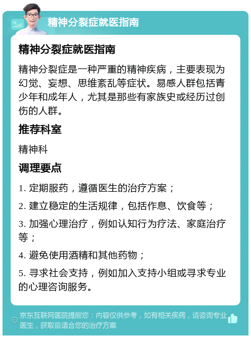 精神分裂症就医指南 精神分裂症就医指南 精神分裂症是一种严重的精神疾病，主要表现为幻觉、妄想、思维紊乱等症状。易感人群包括青少年和成年人，尤其是那些有家族史或经历过创伤的人群。 推荐科室 精神科 调理要点 1. 定期服药，遵循医生的治疗方案； 2. 建立稳定的生活规律，包括作息、饮食等； 3. 加强心理治疗，例如认知行为疗法、家庭治疗等； 4. 避免使用酒精和其他药物； 5. 寻求社会支持，例如加入支持小组或寻求专业的心理咨询服务。