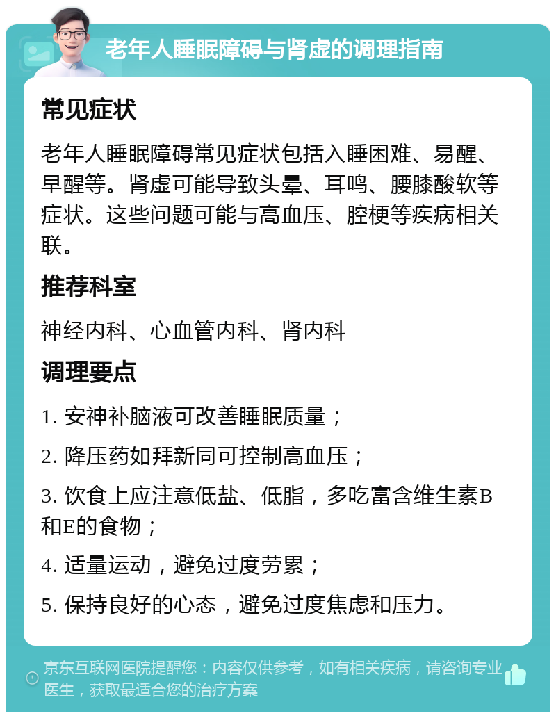 老年人睡眠障碍与肾虚的调理指南 常见症状 老年人睡眠障碍常见症状包括入睡困难、易醒、早醒等。肾虚可能导致头晕、耳鸣、腰膝酸软等症状。这些问题可能与高血压、腔梗等疾病相关联。 推荐科室 神经内科、心血管内科、肾内科 调理要点 1. 安神补脑液可改善睡眠质量； 2. 降压药如拜新同可控制高血压； 3. 饮食上应注意低盐、低脂，多吃富含维生素B和E的食物； 4. 适量运动，避免过度劳累； 5. 保持良好的心态，避免过度焦虑和压力。