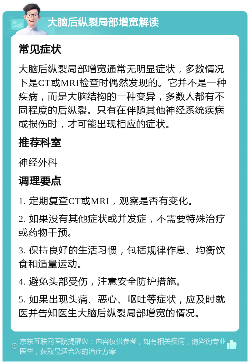 大脑后纵裂局部增宽解读 常见症状 大脑后纵裂局部增宽通常无明显症状，多数情况下是CT或MRI检查时偶然发现的。它并不是一种疾病，而是大脑结构的一种变异，多数人都有不同程度的后纵裂。只有在伴随其他神经系统疾病或损伤时，才可能出现相应的症状。 推荐科室 神经外科 调理要点 1. 定期复查CT或MRI，观察是否有变化。 2. 如果没有其他症状或并发症，不需要特殊治疗或药物干预。 3. 保持良好的生活习惯，包括规律作息、均衡饮食和适量运动。 4. 避免头部受伤，注意安全防护措施。 5. 如果出现头痛、恶心、呕吐等症状，应及时就医并告知医生大脑后纵裂局部增宽的情况。